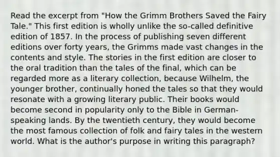 Read the excerpt from "How the Grimm Brothers Saved the Fairy Tale." This first edition is wholly unlike the so-called definitive edition of 1857. In the process of publishing seven different editions over forty years, the Grimms made vast changes in the contents and style. The stories in the first edition are closer to the oral tradition than the tales of the final, which can be regarded more as a literary collection, because Wilhelm, the younger brother, continually honed the tales so that they would resonate with a growing literary public. Their books would become second in popularity only to the Bible in German-speaking lands. By the twentieth century, they would become the most famous collection of folk and fairy tales in the western world. What is the author's purpose in writing this paragraph?