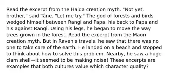 Read the excerpt from the Haida creation myth. "Not yet, brother," said Tâne. "Let me try." The god of forests and birds wedged himself between Rangi and Papa, his back to Papa and his against Rangi. Using his legs, he began to move the way trees grown in the forest. Read the excerpt from the Maori creation myth. But in Raven's travels, he saw that there was no one to take care of the earth. He landed on a beach and stopped to think about how to solve this problem. Nearby, he saw a huge clam shell—it seemed to be making noise! These excerpts are examples that both cultures value which character quality?