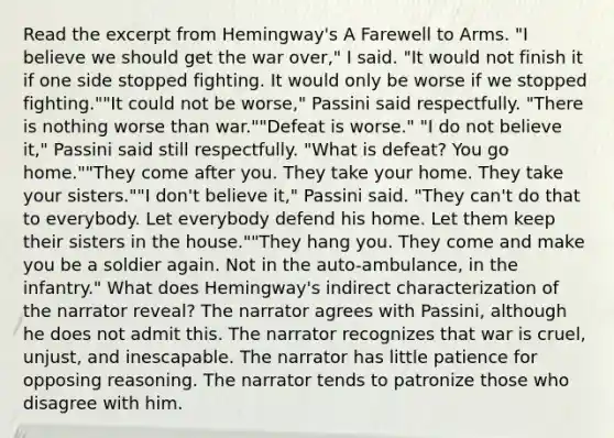 Read the excerpt from Hemingway's A Farewell to Arms. "I believe we should get the war over," I said. "It would not finish it if one side stopped fighting. It would only be worse if we stopped fighting.""It could not be worse," Passini said respectfully. "There is nothing worse than war.""Defeat is worse." "I do not believe it," Passini said still respectfully. "What is defeat? You go home.""They come after you. They take your home. They take your sisters.""I don't believe it," Passini said. "They can't do that to everybody. Let everybody defend his home. Let them keep their sisters in the house.""They hang you. They come and make you be a soldier again. Not in the auto-ambulance, in the infantry." What does Hemingway's indirect characterization of the narrator reveal? The narrator agrees with Passini, although he does not admit this. The narrator recognizes that war is cruel, unjust, and inescapable. The narrator has little patience for opposing reasoning. The narrator tends to patronize those who disagree with him.