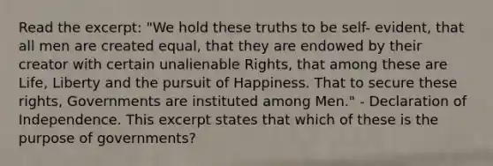 Read the excerpt: "We hold these truths to be self- evident, that all men are created equal, that they are endowed by their creator with certain unalienable Rights, that among these are Life, Liberty and the pursuit of Happiness. That to secure these rights, Governments are instituted among Men." - Declaration of Independence. This excerpt states that which of these is the purpose of governments?