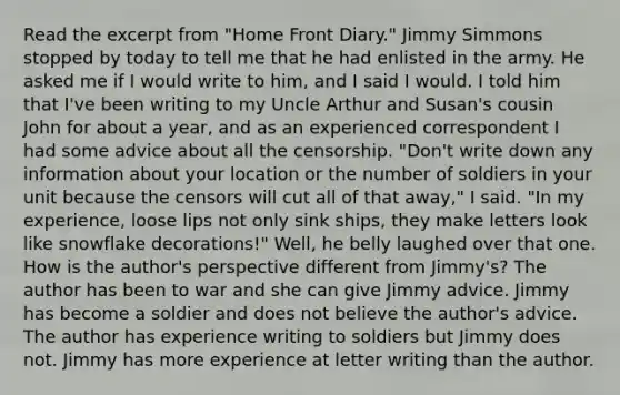 Read the excerpt from "Home Front Diary." Jimmy Simmons stopped by today to tell me that he had enlisted in the army. He asked me if I would write to him, and I said I would. I told him that I've been writing to my Uncle Arthur and Susan's cousin John for about a year, and as an experienced correspondent I had some advice about all the censorship. "Don't write down any information about your location or the number of soldiers in your unit because the censors will cut all of that away," I said. "In my experience, loose lips not only sink ships, they make letters look like snowflake decorations!" Well, he belly laughed over that one. How is the author's perspective different from Jimmy's? The author has been to war and she can give Jimmy advice. Jimmy has become a soldier and does not believe the author's advice. The author has experience writing to soldiers but Jimmy does not. Jimmy has more experience at letter writing than the author.