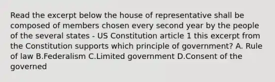 Read the excerpt below the house of representative shall be composed of members chosen every second year by the people of the several states - US Constitution article 1 this excerpt from the Constitution supports which principle of government? A. Rule of law B.Federalism C.Limited government D.Consent of the governed