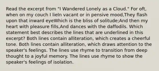 Read the excerpt from "I Wandered Lonely as a Cloud." For oft, when on my couch I lieIn vacant or in pensive mood,They flash upon that inward eyeWhich is the bliss of solitude;And then my heart with pleasure fills,And dances with the daffodils. Which statement best describes the lines that are underlined in this excerpt? Both lines contain alliteration, which creates a cheerful tone. Both lines contain alliteration, which draws attention to the speaker's feelings. The lines use rhyme to transition from deep thought to a joyful memory. The lines use rhyme to show the speaker's feelings of isolation.