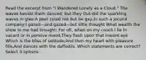 Read the excerpt from "I Wandered Lonely as a Cloud." The waves beside them danced; but they Out-did the sparkling waves in glee:A poet could not but be gay,In such a jocund company:I gazed—and gazed—but little thought What wealth the show to me had brought: For oft, when on my couch I lie In vacant or in pensive mood,They flash upon that inward eye Which is the bliss of solitude;And then my heart with pleasure fills,And dances with the daffodils. Which statements are correct? Select 3 options.