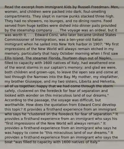 Read the excerpt from Immigrant Kids by Russell Freedman. Men, women, and children were packed into dark, foul-smelling compartments. They slept in narrow punks stacked three high. They had no showers, no lounges, and no dining rooms. Food served from huge kettles were dished into dinner pails provided by the steamship company . . . The voyage was an ordeal, but it was worth it. . . . Edward Corsi, who later became United States Commissioner of Immigration, was a ten-year-old Italian immigrant when he sailed into New York harbor in 1907: "My first impressions of the New World will always remain etched in my memory, particularly that hazy October morning when I first saw Ellis Island. The steamer Florida, fourteen days out of Naples, filled to capacity with 1600 natives of Italy, had weathered one of the worst storms in our captain's memory; and glad we were, both children and grown-ups, to leave the open sea and come at last through the Narrows into the Bay. My mother, my stepfather, my brother Giuseppe, and my two sisters, Liberta and Helvetia, all of us together, happy that we had come through the storm safely, clustered on the foredeck for fear of separation and looked with wonder on this miraculous land of our dreams." According to the passage, the voyage was difficult, but worthwhile. How does the quotation from Edward Corsi develop this topic? It provides a firsthand experience from an immigrant who says he "clustered on the foredeck for fear of separation." It provides a firsthand experience from an immigrant who says his "first impressions of the New World will always remain." It provides a firsthand experience from an immigrant who says he was happy to come to "this miraculous land of our dreams." It provides a firsthand experience from an immigrant who says the boat "was filled to capacity with 1600 natives of Italy."