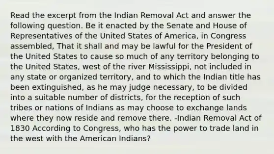 Read the excerpt from the Indian Removal Act and answer the following question. Be it enacted by the Senate and House of Representatives of the United States of America, in Congress assembled, That it shall and may be lawful for the President of the United States to cause so much of any territory belonging to the United States, west of the river Mississippi, not included in any state or organized territory, and to which the Indian title has been extinguished, as he may judge necessary, to be divided into a suitable number of districts, for the reception of such tribes or nations of Indians as may choose to exchange lands where they now reside and remove there. -Indian Removal Act of 1830 According to Congress, who has the power to trade land in the west with the American Indians?