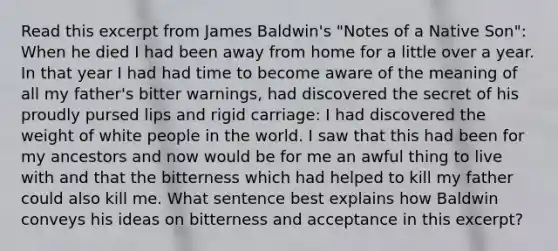 Read this excerpt from James Baldwin's "Notes of a Native Son": When he died I had been away from home for a little over a year. In that year I had had time to become aware of the meaning of all my father's bitter warnings, had discovered the secret of his proudly pursed lips and rigid carriage: I had discovered the weight of white people in the world. I saw that this had been for my ancestors and now would be for me an awful thing to live with and that the bitterness which had helped to kill my father could also kill me. What sentence best explains how Baldwin conveys his ideas on bitterness and acceptance in this excerpt?