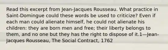 Read this excerpt from Jean-Jacques Rousseau. What practice in Saint-Domingue could these words be used to criticize? Even if each man could alienate himself, he could not alienate his children: they are born men and free; their liberty belongs to them, and no one but they has the right to dispose of it.1—Jean-Jacques Rousseau, The Social Contract, 1762