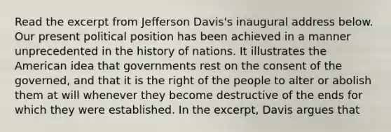 Read the excerpt from Jefferson Davis's inaugural address below. Our present political position has been achieved in a manner unprecedented in the history of nations. It illustrates the American idea that governments rest on the consent of the governed, and that it is the right of the people to alter or abolish them at will whenever they become destructive of the ends for which they were established. In the excerpt, Davis argues that