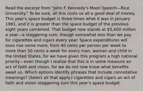 Read the excerpt from "John F. Kennedy's Moon Speech—Rice University." To be sure, all this costs us all a good deal of money. This year's space budget is three times what it was in January 1961, and it is greater than the space budget of the previous eight years combined. That budget now stands at 5,400 million a year—a staggering sum, though somewhat less than we pay for cigarettes and cigars every year. Space expenditures will soon rise some more, from 40 cents per person per week to more than 50 cents a week for every man, woman and child in the United States, for we have given this program a high national priority—even though I realize that this is in some measure an act of faith and vision, for we do not now know what benefits await us. Which options identify phrases that include connotative meanings? (Select all that apply.) cigarettes and cigars an act of faith and vision staggering sum this year's space budget