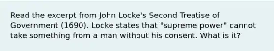 Read the excerpt from John Locke's Second Treatise of Government (1690). Locke states that "supreme power" cannot take something from a man without his consent. What is it?