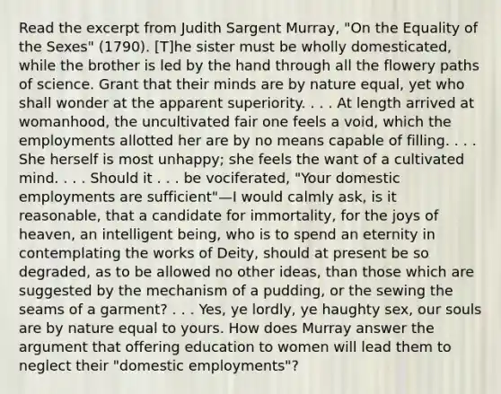 Read the excerpt from Judith Sargent Murray, "On the Equality of the Sexes" (1790). [T]he sister must be wholly domesticated, while the brother is led by the hand through all the flowery paths of science. Grant that their minds are by nature equal, yet who shall wonder at the apparent superiority. . . . At length arrived at womanhood, the uncultivated fair one feels a void, which the employments allotted her are by no means capable of filling. . . . She herself is most unhappy; she feels the want of a cultivated mind. . . . Should it . . . be vociferated, "Your domestic employments are sufficient"—I would calmly ask, is it reasonable, that a candidate for immortality, for the joys of heaven, an intelligent being, who is to spend an eternity in contemplating the works of Deity, should at present be so degraded, as to be allowed no other ideas, than those which are suggested by the mechanism of a pudding, or the sewing the seams of a garment? . . . Yes, ye lordly, ye haughty sex, our souls are by nature equal to yours. How does Murray answer the argument that offering education to women will lead them to neglect their "domestic employments"?