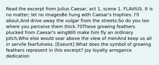 Read the excerpt from Julius Caesar, act 1, scene 1. FLAVIUS. It is no matter; let no imagesBe hung with Caesar's trophies. I'll about,And drive away the vulgar from the streets:So do you too where you perceive them thick.70These growing feathers plucked from Caesar's wingWill make him fly an ordinary pitch,Who else would soar above the view of menAnd keep us all in servile fearfulness. [Exeunt] What does the symbol of growing feathers represent in this excerpt? joy loyalty arrogance dedication