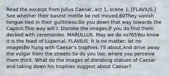 Read the excerpt from Julius Caesar, act 1, scene 1. [FLAVIUS.] See whether their basest mettle be not moved.60They vanish tongue-tied in their guiltiness.Go you down that way towards the Capitol;This way will I. Disrobe the images,If you do find them decked with ceremonies. MARULLUS. May we do so?65You know it is the feast of Lupercal. FLAVIUS. It is no matter; let no imagesBe hung with Caesar's trophies. I'll about,And drive away the vulgar from the streets:So do you too, where you perceive them thick. What do the images of disrobing statues of Caesar and taking down his trophies suggest about Caesar?