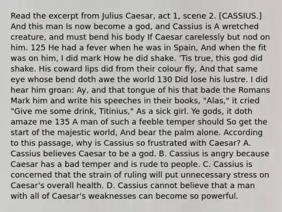 Read the excerpt from Julius Caesar, act 1, scene 2. [CASSIUS.] And this man Is now become a god, and Cassius is A wretched creature, and must bend his body If Caesar carelessly but nod on him. 125 He had a fever when he was in Spain, And when the fit was on him, I did mark How he did shake. 'Tis true, this god did shake. His coward lips did from their colour fly, And that same eye whose bend doth awe the world 130 Did lose his lustre. I did hear him groan: Ay, and that tongue of his that bade the Romans Mark him and write his speeches in their books, "Alas," it cried "Give me some drink, Titinius," As a sick girl. Ye gods, it doth amaze me 135 A man of such a feeble temper should So get the start of the majestic world, And bear the palm alone. According to this passage, why is Cassius so frustrated with Caesar? A. Cassius believes Caesar to be a god. B. Cassius is angry because Caesar has a bad temper and is rude to people. C. Cassius is concerned that the strain of ruling will put unnecessary stress on Caesar's overall health. D. Cassius cannot believe that a man with all of Caesar's weaknesses can become so powerful.