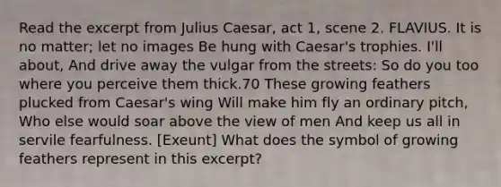 Read the excerpt from Julius Caesar, act 1, scene 2. FLAVIUS. It is no matter; let no images Be hung with Caesar's trophies. I'll about, And drive away the vulgar from the streets: So do you too where you perceive them thick.70 These growing feathers plucked from Caesar's wing Will make him fly an ordinary pitch, Who else would soar above the view of men And keep us all in servile fearfulness. [Exeunt] What does the symbol of growing feathers represent in this excerpt?