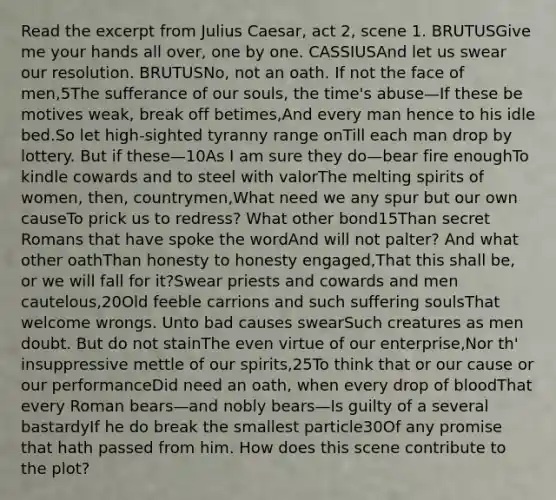 Read the excerpt from Julius Caesar, act 2, scene 1. BRUTUSGive me your hands all over, one by one. CASSIUSAnd let us swear our resolution. BRUTUSNo, not an oath. If not the face of men,5The sufferance of our souls, the time's abuse—If these be motives weak, break off betimes,And every man hence to his idle bed.So let high-sighted tyranny range onTill each man drop by lottery. But if these—10As I am sure they do—bear fire enoughTo kindle cowards and to steel with valorThe melting spirits of women, then, countrymen,What need we any spur but our own causeTo prick us to redress? What other bond15Than secret Romans that have spoke the wordAnd will not palter? And what other oathThan honesty to honesty engaged,That this shall be, or we will fall for it?Swear priests and cowards and men cautelous,20Old feeble carrions and such suffering soulsThat welcome wrongs. Unto bad causes swearSuch creatures as men doubt. But do not stainThe even virtue of our enterprise,Nor th' insuppressive mettle of our spirits,25To think that or our cause or our performanceDid need an oath, when every drop of bloodThat every Roman bears—and nobly bears—Is guilty of a several bastardyIf he do break the smallest particle30Of any promise that hath passed from him. How does this scene contribute to the plot?