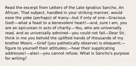 Read the excerpt from Letters of the Late Ignatius Sancho, An African. That subject, handled in your striking manner, would ease the yoke (perhaps) of many—but if only of one—Gracious God!—what a feast to a benevolent heart!—and, sure I am, you are an epicurean in acts of charity.—You, who are universally read, and as universally admired—you could not fail—Dear Sir, think in me you behold the uplifted hands of thousands of my brother Moors.—Grief (you pathetically observe) is eloquent;—figure to yourself their attitudes;—hear their supplicating addresses!—alas!—you cannot refuse. What is Sancho's purpose for writing?