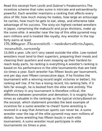 Read this excerpt from Levitt and Dubner's Freakonomics.The incentive scheme that rules sumo is intricate and extraordinarily powerful. Each wrestler maintains a ranking that affects every slice of life; how much money he makes, how large an entourage he carries, how much he gets to eat, sleep, and otherwise take advantage of his success. The sixty-six highest-ranked wrestlers in Japan, comprising the makuuchi and juryo divisions, make up the sumo elite. A wrestler near the top of this elite pyramid may earn millions and is treated like royalty. Any wrestler in the top forty earns at least 170,000 a year. The seventieth-ranked wrestler in Japan, meanwhile, earns only15,000 a year. Life isn't very sweet outside the elite. Low-ranked wrestlers must tend to their superiors, preparing their meals and cleaning their quarters and even soaping up their hardest-to-reach body parts. So ranking is everything.A wrestler's ranking is based on his performance in the elite tournaments that are held six times a year. Each wrestler has fifteen bouts per tournament, one per day over fifteen consecutive days. If he finishes the tournament with a winning record (eight victories or better), his ranking will rise. If he has a losing record, his ranking falls. If it falls far enough, he is booted from the elite rank entirely. The eighth victory in any tournament is therefore critical, the difference between promotion and demotion; it is roughly four times as valuable in the rankings as the typical victory.Based on the excerpt, which statement provides the best example of incentive for a sumo wrestler to cheat? Sumo wrestling is revered in a way that American sports can never be. A sumo wrestler near the top of the elite pyramid may earn millions of dollars. Sumo wrestling has fifteen bouts in each elite tournament. A sumo wrestler must participate in elite tournaments six times a year.