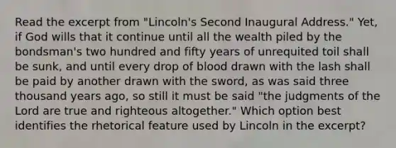 Read the excerpt from "Lincoln's Second Inaugural Address." Yet, if God wills that it continue until all the wealth piled by the bondsman's two hundred and fifty years of unrequited toil shall be sunk, and until every drop of blood drawn with the lash shall be paid by another drawn with the sword, as was said three thousand years ago, so still it must be said "the judgments of the Lord are true and righteous altogether." Which option best identifies the rhetorical feature used by Lincoln in the excerpt?