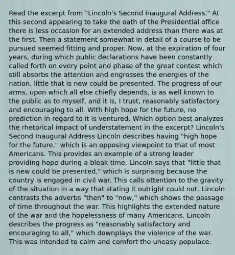 Read the excerpt from "Lincoln's Second Inaugural Address." At this second appearing to take the oath of the Presidential office there is less occasion for an extended address than there was at the first. Then a statement somewhat in detail of a course to be pursued seemed fitting and proper. Now, at the expiration of four years, during which public declarations have been constantly called forth on every point and phase of the great contest which still absorbs the attention and engrosses the energies of the nation, little that is new could be presented. The progress of our arms, upon which all else chiefly depends, is as well known to the public as to myself, and it is, I trust, reasonably satisfactory and encouraging to all. With high hope for the future, no prediction in regard to it is ventured. Which option best analyzes the rhetorical impact of understatement in the excerpt? Lincoln's Second Inaugural Address Lincoln describes having "high hope for the future," which is an opposing viewpoint to that of most Americans. This provides an example of a strong leader providing hope during a bleak time. Lincoln says that "little that is new could be presented," which is surprising because the country is engaged in civil war. This calls attention to the gravity of the situation in a way that stating it outright could not. Lincoln contrasts the adverbs "then" to "now," which shows the passage of time throughout the war. This highlights the extended nature of the war and the hopelessness of many Americans. Lincoln describes the progress as "reasonably satisfactory and encouraging to all," which downplays the violence of the war. This was intended to calm and comfort the uneasy populace.