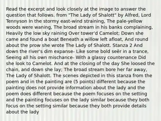 Read the excerpt and look closely at the image to answer the question that follows. from "The Lady of Shalott" by Alfred, Lord Tennyson In the stormy east-wind straining, The pale-yellow woods were waning, The broad stream in his banks complaining, Heavily the low sky raining Over tower'd Camelot; Down she came and found a boat Beneath a willow left afloat, And round about the prow she wrote The Lady of Shalott. Stanza 2 And down the river's dim expanse- Like some bold seër in a trance, Seeing all his own mischance- With a glassy countenance Did she look to Camelot. And at the closing of the day She loosed the chain, and down she lay; The broad stream bore her far away, The Lady of Shalott. The scenes depicted in this stanza from the poem and in the painting are (5 points) different because the painting does not provide information about the lady and the poem does different because the poem focuses on the setting and the painting focuses on the lady similar because they both focus on the setting similar because they both provide details about the lady