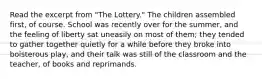 Read the excerpt from "The Lottery." The children assembled first, of course. School was recently over for the summer, and the feeling of liberty sat uneasily on most of them; they tended to gather together quietly for a while before they broke into boisterous play, and their talk was still of the classroom and the teacher, of books and reprimands.