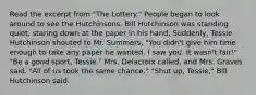 Read the excerpt from "The Lottery." People began to look around to see the Hutchinsons. Bill Hutchinson was standing quiet, staring down at the paper in his hand. Suddenly, Tessie Hutchinson shouted to Mr. Summers, "You didn't give him time enough to take any paper he wanted. I saw you. It wasn't fair!" "Be a good sport, Tessie." Mrs. Delacroix called, and Mrs. Graves said, "All of us took the same chance." "Shut up, Tessie," Bill Hutchinson said.