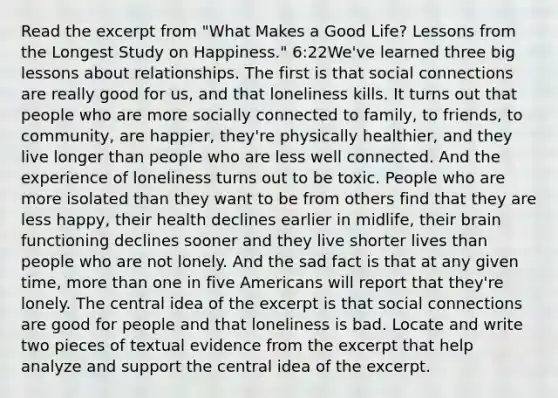 Read the excerpt from "What Makes a Good Life? Lessons from the Longest Study on Happiness." 6:22We've learned three big lessons about relationships. The first is that social connections are really good for us, and that loneliness kills. It turns out that people who are more socially connected to family, to friends, to community, are happier, they're physically healthier, and they live longer than people who are less well connected. And the experience of loneliness turns out to be toxic. People who are more isolated than they want to be from others find that they are less happy, their health declines earlier in midlife, their brain functioning declines sooner and they live shorter lives than people who are not lonely. And the sad fact is that at any given time, more than one in five Americans will report that they're lonely. The central idea of the excerpt is that social connections are good for people and that loneliness is bad. Locate and write two pieces of textual evidence from the excerpt that help analyze and support the central idea of the excerpt.