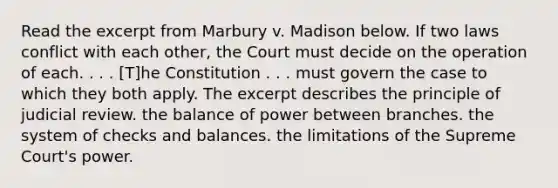 Read the excerpt from Marbury v. Madison below. If two laws conflict with each other, the Court must decide on the operation of each. . . . [T]he Constitution . . . must govern the case to which they both apply. The excerpt describes the principle of judicial review. the balance of power between branches. the system of checks and balances. the limitations of the Supreme Court's power.