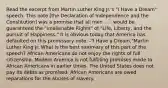 Read the excerpt from Martin Luther King Jr.'s "I Have a Dream" speech. This note [the Declaration of Independence and the Constitution] was a promise that all men . . . would be guaranteed the "unalienable Rights" of "Life, Liberty, and the pursuit of Happiness." It is obvious today that America has defaulted on this promissory note. -"I Have a Dream,"Martin Luther King Jr. What is the best summary of this part of the speech? African Americans do not enjoy the rights of full citizenship. Modern America is not fulfilling promises made to African Americans in earlier times. The United States does not pay its debts as promised. African Americans are owed reparations for the abuses of slavery.