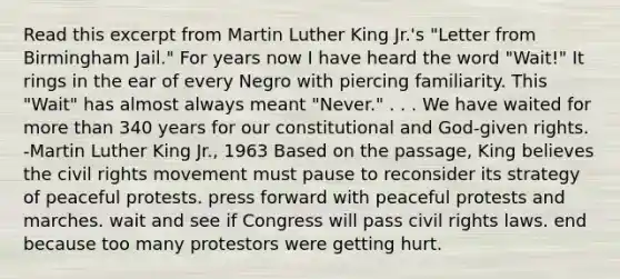 Read this excerpt from Martin Luther King Jr.'s "Letter from Birmingham Jail." For years now I have heard the word "Wait!" It rings in the ear of every Negro with piercing familiarity. This "Wait" has almost always meant "Never." . . . We have waited for more than 340 years for our constitutional and God-given rights. -Martin Luther King Jr., 1963 Based on the passage, King believes the civil rights movement must pause to reconsider its strategy of peaceful protests. press forward with peaceful protests and marches. wait and see if Congress will pass civil rights laws. end because too many protestors were getting hurt.