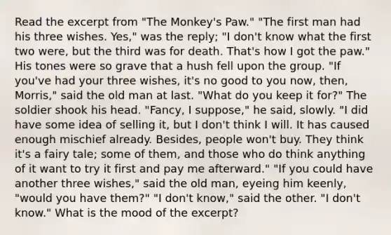 Read the excerpt from "The Monkey's Paw." "The first man had his three wishes. Yes," was the reply; "I don't know what the first two were, but the third was for death. That's how I got the paw." His tones were so grave that a hush fell upon the group. "If you've had your three wishes, it's no good to you now, then, Morris," said the old man at last. "What do you keep it for?" The soldier shook his head. "Fancy, I suppose," he said, slowly. "I did have some idea of selling it, but I don't think I will. It has caused enough mischief already. Besides, people won't buy. They think it's a fairy tale; some of them, and those who do think anything of it want to try it first and pay me afterward." "If you could have another three wishes," said the old man, eyeing him keenly, "would you have them?" "I don't know," said the other. "I don't know." What is the mood of the excerpt?