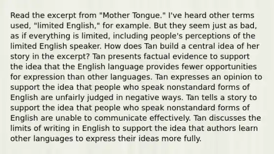 Read the excerpt from "Mother Tongue." I've heard other terms used, "limited English," for example. But they seem just as bad, as if everything is limited, including people's perceptions of the limited English speaker. How does Tan build a central idea of her story in the excerpt? Tan presents factual evidence to support the idea that the English language provides fewer opportunities for expression than other languages. Tan expresses an opinion to support the idea that people who speak nonstandard forms of English are unfairly judged in negative ways. Tan tells a story to support the idea that people who speak nonstandard forms of English are unable to communicate effectively. Tan discusses the limits of writing in English to support the idea that authors learn other languages to express their ideas more fully.