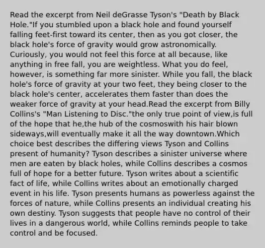 Read the excerpt from Neil deGrasse Tyson's "Death by Black Hole."If you stumbled upon a black hole and found yourself falling feet-first toward its center, then as you got closer, the black hole's force of gravity would grow astronomically. Curiously, you would not feel this force at all because, like anything in free fall, you are weightless. What you do feel, however, is something far more sinister. While you fall, the black hole's force of gravity at your two feet, they being closer to the black hole's center, accelerates them faster than does the weaker force of gravity at your head.Read the excerpt from Billy Collins's "Man Listening to Disc."the only true point of view,is full of the hope that he,the hub of the cosmoswith his hair blown sideways,will eventually make it all the way downtown.Which choice best describes the differing views Tyson and Collins present of humanity? Tyson describes a sinister universe where men are eaten by black holes, while Collins describes a cosmos full of hope for a better future. Tyson writes about a scientific fact of life, while Collins writes about an emotionally charged event in his life. Tyson presents humans as powerless against the forces of nature, while Collins presents an individual creating his own destiny. Tyson suggests that people have no control of their lives in a dangerous world, while Collins reminds people to take control and be focused.