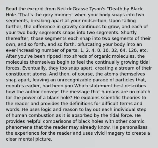 Read the excerpt from Neil deGrasse Tyson's "Death by Black Hole."That's the gory moment when your body snaps into two segments, breaking apart at your midsection. Upon falling further, the difference in gravity continues to grow, and each of your two body segments snaps into two segments. Shortly thereafter, those segments each snap into two segments of their own, and so forth, and so forth, bifurcating your body into an ever-increasing number of parts: 1, 2, 4, 8, 16, 32, 64, 128, etc. After you've been ripped into shreds of organic molecules, the molecules themselves begin to feel the continually growing tidal forces. Eventually, they too snap apart, creating a stream of their constituent atoms. And then, of course, the atoms themselves snap apart, leaving an unrecognizable parade of particles that, minutes earlier, had been you.Which statement best describes how the author conveys the message that humans are no match for the power of a black hole? He explains scientific theories to the reader and provides the definitions for difficult terms and words. He uses logic and reason to lay out each individual step of human combustion as it is absorbed by the tidal force. He provides helpful comparisons of black holes with other cosmic phenomena that the reader may already know. He personalizes the experience for the reader and uses vivid imagery to create a clear mental picture.