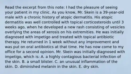 Read the excerpt from this note: I had the pleasure of seeing your patient in my clinic. As you know, Mr. Skein is a 39-year-old male with a chronic history of atopic dermatitis. His atopic dermatitis was well controlled with topical corticosteroids until 3 weeks ago, when he developed a new rash consisting of vesicles overlying the areas of xerosis on his extremities. He was initially diagnosed with impetigo and treated with topical antibiotic therapy. He returned in 1 week without any improvement and was put on oral antibiotics at that time. He has now come to my office for a second opinion. Mr. Skein was initially diagnosed with impetigo, which is: A. a highly contagious bacterial infection of the skin. B. a small blister. C. an unusual inflammation of the skin. D. diminished melanin in the skin. E. dry skin.