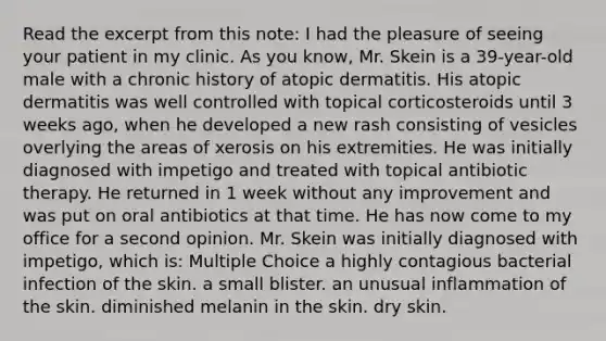 Read the excerpt from this note: I had the pleasure of seeing your patient in my clinic. As you know, Mr. Skein is a 39-year-old male with a chronic history of atopic dermatitis. His atopic dermatitis was well controlled with topical corticosteroids until 3 weeks ago, when he developed a new rash consisting of vesicles overlying the areas of xerosis on his extremities. He was initially diagnosed with impetigo and treated with topical antibiotic therapy. He returned in 1 week without any improvement and was put on oral antibiotics at that time. He has now come to my office for a second opinion. Mr. Skein was initially diagnosed with impetigo, which is: Multiple Choice a highly contagious bacterial infection of the skin. a small blister. an unusual inflammation of the skin. diminished melanin in the skin. dry skin.