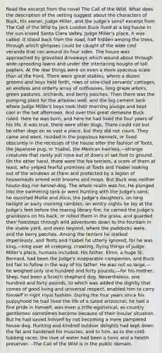 Read the excerpt from the novel The Call of the Wild. What does the description of the setting suggest about the characters of Buck, his owner, Judge Miller, and the judge's sons? excerpt from The Call of the Wild by Jack London Buck lived at a big house in the sun-kissed Santa Clara Valley. Judge Miller's place, it was called. It stood back from the road, half hidden among the trees, through which glimpses could be caught of the wide cool veranda that ran around its four sides. The house was approached by gravelled driveways which wound about through wide-spreading lawns and under the interlacing boughs of tall poplars. At the rear things were on even a more spacious scale than at the front. There were great stables, where a dozen grooms and boys held forth, rows of vine-clad servants' cottages, an endless and orderly array of outhouses, long grape arbors, green pastures, orchards, and berry patches. Then there was the pumping plant for the artesian well, and the big cement tank where Judge Miller's boys took their morning plunge and kept cool in the hot afternoon. And over this great demesne Buck ruled. Here he was born, and here he had lived the four years of his life. It was true, there were other dogs, There could not but be other dogs on so vast a place, but they did not count. They came and went, resided in the populous kennels, or lived obscurely in the recesses of the house after the fashion of Toots, the Japanese pug, or Ysabel, the Mexican hairless,—strange creatures that rarely put nose out of doors or set foot to ground. On the other hand, there were the fox terriers, a score of them at least, who yelped fearful promises at Toots and Ysabel looking out of the windows at them and protected by a legion of housemaids armed with brooms and mops. But Buck was neither house-dog nor kennel-dog. The whole realm was his. He plunged into the swimming tank or went hunting with the Judge's sons; he escorted Mollie and Alice, the Judge's daughters, on long twilight or early morning rambles; on wintry nights he lay at the Judge's feet before the roaring library fire; he carried the Judge's grandsons on his back, or rolled them in the grass, and guarded their footsteps through wild adventures down to the fountain in the stable yard, and even beyond, where the paddocks were, and the berry patches. Among the terriers he stalked imperiously, and Toots and Ysabel he utterly ignored, for he was king,—king over all creeping, crawling, flying things of Judge Miller's place, humans included. His father, Elmo, a huge St. Bernard, had been the Judge's inseparable companion, and Buck bid fair to follow in the way of his father. He was not so large,—he weighed only one hundred and forty pounds,—for his mother, Shep, had been a Scotch shepherd dog. Nevertheless, one hundred and forty pounds, to which was added the dignity that comes of good living and universal respect, enabled him to carry himself in right royal fashion. During the four years since his puppyhood he had lived the life of a sated aristocrat; he had a fine pride in himself, was even a trifle egotistical, as country gentlemen sometimes become because of their insular situation. But he had saved himself by not becoming a mere pampered house-dog. Hunting and kindred outdoor delights had kept down the fat and hardened his muscles; and to him, as to the cold-tubbing races, the love of water had been a tonic and a health preserver. --The Call of the Wild is in the public domain.