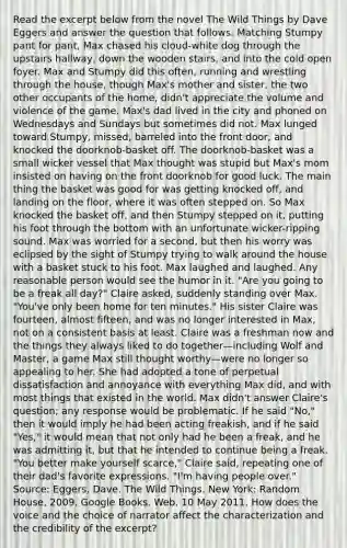 Read the excerpt below from the novel The Wild Things by Dave Eggers and answer the question that follows. Matching Stumpy pant for pant, Max chased his cloud-white dog through the upstairs hallway, down the wooden stairs, and into the cold open foyer. Max and Stumpy did this often, running and wrestling through the house, though Max's mother and sister, the two other occupants of the home, didn't appreciate the volume and violence of the game. Max's dad lived in the city and phoned on Wednesdays and Sundays but sometimes did not. Max lunged toward Stumpy, missed, barreled into the front door, and knocked the doorknob-basket off. The doorknob-basket was a small wicker vessel that Max thought was stupid but Max's mom insisted on having on the front doorknob for good luck. The main thing the basket was good for was getting knocked off, and landing on the floor, where it was often stepped on. So Max knocked the basket off, and then Stumpy stepped on it, putting his foot through the bottom with an unfortunate wicker-ripping sound. Max was worried for a second, but then his worry was eclipsed by the sight of Stumpy trying to walk around the house with a basket stuck to his foot. Max laughed and laughed. Any reasonable person would see the humor in it. "Are you going to be a freak all day?" Claire asked, suddenly standing over Max. "You've only been home for ten minutes." His sister Claire was fourteen, almost fifteen, and was no longer interested in Max, not on a consistent basis at least. Claire was a freshman now and the things they always liked to do together—including Wolf and Master, a game Max still thought worthy—were no longer so appealing to her. She had adopted a tone of perpetual dissatisfaction and annoyance with everything Max did, and with most things that existed in the world. Max didn't answer Claire's question; any response would be problematic. If he said "No," then it would imply he had been acting freakish, and if he said "Yes," it would mean that not only had he been a freak, and he was admitting it, but that he intended to continue being a freak. "You better make yourself scarce," Claire said, repeating one of their dad's favorite expressions. "I'm having people over." Source: Eggers, Dave. The Wild Things. New York: Random House, 2009. Google Books. Web. 10 May 2011. How does the voice and the choice of narrator affect the characterization and the credibility of the excerpt?