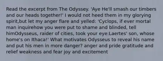 Read the excerpt from The Odyssey. 'Aye He'll smash our timbers and our heads together!' I would not heed them in my glorying spirit,but let my anger flare and yelled: 'Cyclops, if ever mortal man inquirehow you were put to shame and blinded, tell himOdysseus, raider of cities, took your eye:Laertes' son, whose home's on Ithaca!' What motivates Odysseus to reveal his name and put his men in more danger? anger and pride gratitude and relief weakness and fear joy and excitement