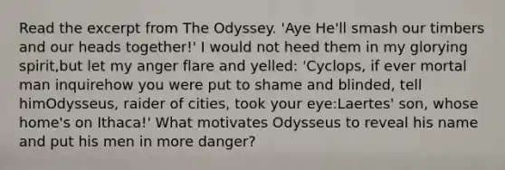 Read the excerpt from The Odyssey. 'Aye He'll smash our timbers and our heads together!' I would not heed them in my glorying spirit,but let my anger flare and yelled: 'Cyclops, if ever mortal man inquirehow you were put to shame and blinded, tell himOdysseus, raider of cities, took your eye:Laertes' son, whose home's on Ithaca!' What motivates Odysseus to reveal his name and put his men in more danger?