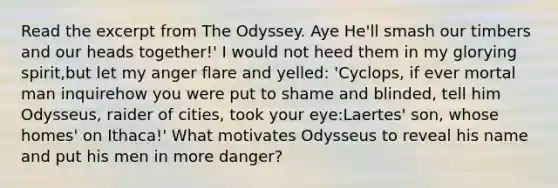 Read the excerpt from The Odyssey. Aye He'll smash our timbers and our heads together!' I would not heed them in my glorying spirit,but let my anger flare and yelled: 'Cyclops, if ever mortal man inquirehow you were put to shame and blinded, tell him Odysseus, raider of cities, took your eye:Laertes' son, whose homes' on Ithaca!' What motivates Odysseus to reveal his name and put his men in more danger?