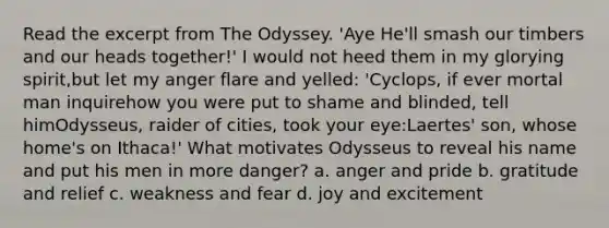 Read the excerpt from The Odyssey. 'Aye He'll smash our timbers and our heads together!' I would not heed them in my glorying spirit,but let my anger flare and yelled: 'Cyclops, if ever mortal man inquirehow you were put to shame and blinded, tell himOdysseus, raider of cities, took your eye:Laertes' son, whose home's on Ithaca!' What motivates Odysseus to reveal his name and put his men in more danger? a. anger and pride b. gratitude and relief c. weakness and fear d. joy and excitement