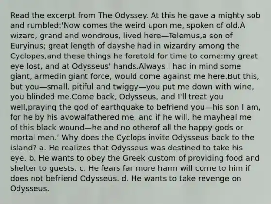 Read the excerpt from The Odyssey. At this he gave a mighty sob and rumbled:'Now comes the weird upon me, spoken of old.A wizard, grand and wondrous, lived here—Telemus,a son of Euryinus; great length of dayshe had in wizardry among the Cyclopes,and these things he foretold for time to come:my great eye lost, and at Odysseus' hands.Always I had in mind some giant, armedin giant force, would come against me here.But this, but you—small, pitiful and twiggy—you put me down with wine, you blinded me.Come back, Odysseus, and I'll treat you well,praying the god of earthquake to befriend you—his son I am, for he by his avowalfathered me, and if he will, he mayheal me of this black wound—he and no otherof all the happy gods or mortal men.' Why does the Cyclops invite Odysseus back to the island? a. He realizes that Odysseus was destined to take his eye. b. He wants to obey the Greek custom of providing food and shelter to guests. c. He fears far more harm will come to him if does not befriend Odysseus. d. He wants to take revenge on Odysseus.