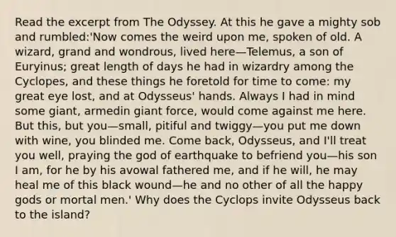 Read the excerpt from The Odyssey. At this he gave a mighty sob and rumbled:'Now comes the weird upon me, spoken of old. A wizard, grand and wondrous, lived here—Telemus, a son of Euryinus; great length of days he had in wizardry among the Cyclopes, and these things he foretold for time to come: my great eye lost, and at Odysseus' hands. Always I had in mind some giant, armedin giant force, would come against me here. But this, but you—small, pitiful and twiggy—you put me down with wine, you blinded me. Come back, Odysseus, and I'll treat you well, praying the god of earthquake to befriend you—his son I am, for he by his avowal fathered me, and if he will, he may heal me of this black wound—he and no other of all the happy gods or mortal men.' Why does the Cyclops invite Odysseus back to the island?