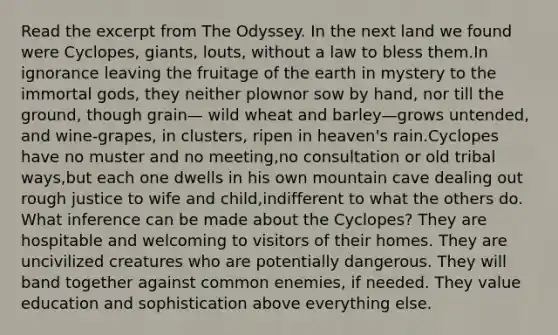 Read the excerpt from The Odyssey. In the next land we found were Cyclopes, giants, louts, without a law to bless them.In ignorance leaving the fruitage of the earth in mystery to the immortal gods, they neither plownor sow by hand, nor till the ground, though grain— wild wheat and barley—grows untended, and wine-grapes, in clusters, ripen in heaven's rain.Cyclopes have no muster and no meeting,no consultation or old tribal ways,but each one dwells in his own mountain cave dealing out rough justice to wife and child,indifferent to what the others do. What inference can be made about the Cyclopes? They are hospitable and welcoming to visitors of their homes. They are uncivilized creatures who are potentially dangerous. They will band together against common enemies, if needed. They value education and sophistication above everything else.