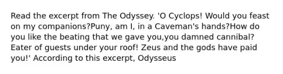 Read the excerpt from The Odyssey. 'O Cyclops! Would you feast on my companions?Puny, am I, in a Caveman's hands?How do you like the beating that we gave you,you damned cannibal? Eater of guests under your roof! Zeus and the gods have paid you!' According to this excerpt, Odysseus