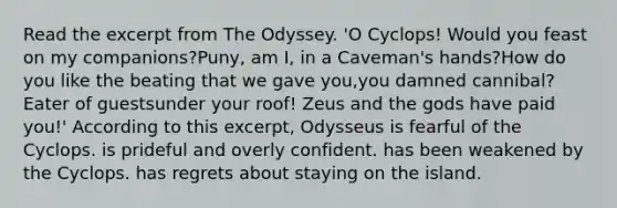 Read the excerpt from The Odyssey. 'O Cyclops! Would you feast on my companions?Puny, am I, in a Caveman's hands?How do you like the beating that we gave you,you damned cannibal? Eater of guestsunder your roof! Zeus and the gods have paid you!' According to this excerpt, Odysseus is fearful of the Cyclops. is prideful and overly confident. has been weakened by the Cyclops. has regrets about staying on the island.