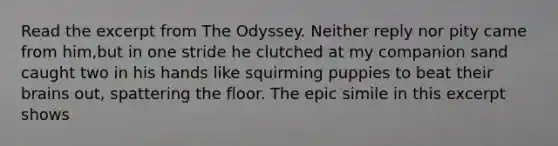 Read the excerpt from The Odyssey. Neither reply nor pity came from him,but in one stride he clutched at my companion sand caught two in his hands like squirming puppies to beat their brains out, spattering the floor. The epic simile in this excerpt shows